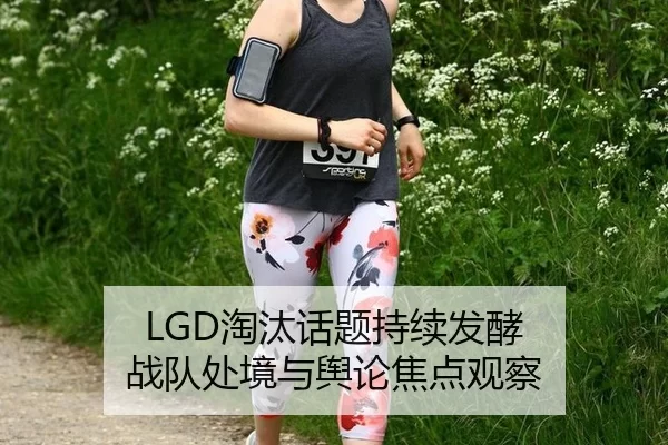 LGD淘汰话题持续发酵 战队处境与舆论焦点观察